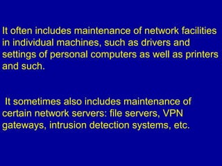 It often includes maintenance of network facilities
in individual machines, such as drivers and
settings of personal computers as well as printers
and such.
It sometimes also includes maintenance of
certain network servers: file servers, VPN
gateways, intrusion detection systems, etc.
 
