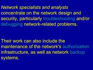 Network specialists and analysts
concentrate on the network design and
security, particularly troubleshooting and/or
debugging network-related problems.
Their work can also include the
maintenance of the network's authorization
infrastructure, as well as network backup
systems.
 