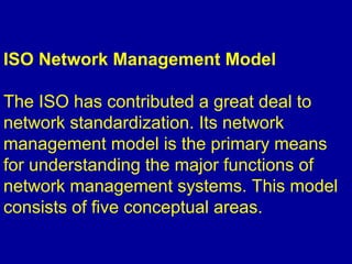 ISO Network Management Model
The ISO has contributed a great deal to
network standardization. Its network
management model is the primary means
for understanding the major functions of
network management systems. This model
consists of five conceptual areas.
 