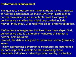 Performance Management
The goal is to measure and make available various aspects
of network performance so that internetwork performance
can be maintained at an acceptable level. Examples of
performance variables that might be provided include
network throughput, user response times, and line utilization.
Performance management involves three main steps. First,
performance data is gathered on variables of interest to
network administrators.
Second, the data is analyzed to determine normal (baseline)
levels.
Finally, appropriate performance thresholds are determined
for each important variable so that exceeding these
thresholds indicates a network problem worthy of attention.
 