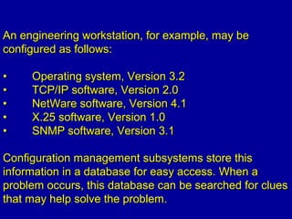 An engineering workstation, for example, may beAn engineering workstation, for example, may be
configured as follows:configured as follows:
•• Operating system, Version 3.2Operating system, Version 3.2
•• TCP/IP software, Version 2.0TCP/IP software, Version 2.0
•• NetWare software, Version 4.1NetWare software, Version 4.1
•• X.25 software, Version 1.0X.25 software, Version 1.0
•• SNMP software, Version 3.1SNMP software, Version 3.1
Configuration management subsystems store thisConfiguration management subsystems store this
information in a database for easy access. When ainformation in a database for easy access. When a
problem occurs, this database can be searched for cluesproblem occurs, this database can be searched for clues
that may help solve the problem.that may help solve the problem.
 