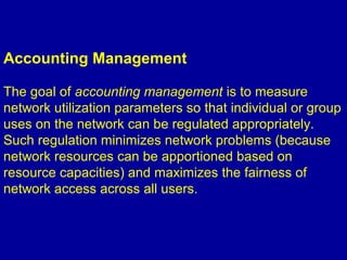 Accounting Management
The goal of accounting management is to measure
network utilization parameters so that individual or group
uses on the network can be regulated appropriately.
Such regulation minimizes network problems (because
network resources can be apportioned based on
resource capacities) and maximizes the fairness of
network access across all users.
 
