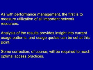 As with performance management, the first is to
measure utilization of all important network
resources.
Analysis of the results provides insight into current
usage patterns, and usage quotas can be set at this
point.
Some correction, of course, will be required to reach
optimal access practices.
 