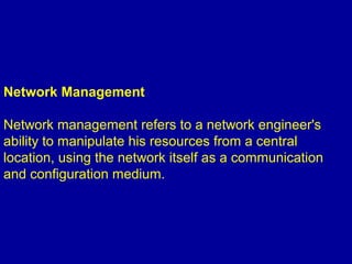 Network Management
Network management refers to a network engineer's
ability to manipulate his resources from a central
location, using the network itself as a communication
and configuration medium.
 