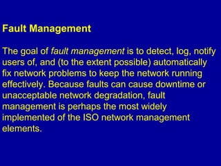 Fault Management
The goal of fault management is to detect, log, notify
users of, and (to the extent possible) automatically
fix network problems to keep the network running
effectively. Because faults can cause downtime or
unacceptable network degradation, fault
management is perhaps the most widely
implemented of the ISO network management
elements.
 