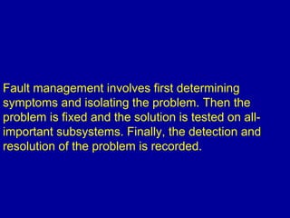 Fault management involves first determining
symptoms and isolating the problem. Then the
problem is fixed and the solution is tested on all-
important subsystems. Finally, the detection and
resolution of the problem is recorded.
 
