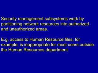 Security management subsystems work by
partitioning network resources into authorized
and unauthorized areas.
E.g. access to Human Resource files, for
example, is inappropriate for most users outside
the Human Resources department.
 