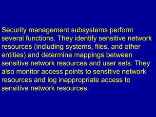 Security management subsystems perform
several functions. They identify sensitive network
resources (including systems, files, and other
entities) and determine mappings between
sensitive network resources and user sets. They
also monitor access points to sensitive network
resources and log inappropriate access to
sensitive network resources.
 