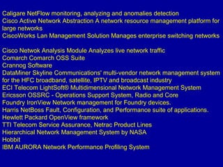 Caligare NetFlow monitoring, analyzing and anomalies detection
Cisco Active Network Abstraction A network resource management platform for
large networks
CiscoWorks Lan Management Solution Manages enterprise switching networks
Cisco Netwok Analysis Module Analyzes live network traffic
Comarch Comarch OSS Suite
Crannog Software
DataMiner Skyline Communications' multi-vendor network management system
for the HFC broadband, satellite, IPTV and broadcast industry
ECI Telecom LightSoft® Multidimensional Network Management System
Ericsson OSSRC - Operations Support System, Radio and Core
Foundry IronView Network management for Foundry devices.
Harris NetBoss Fault, Configuration, and Performance suite of applications.
Hewlett Packard OpenView framework
TTI Telecom Service Assurance, Netrac Product Lines
Hierarchical Network Management System by NASA
Hobbit
IBM AURORA Network Performance Profiling System
 