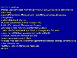 IBM Tivoli NetView
iMacros Browser-based monitoring system, Flash/Java applets performance
monitoring
Infosim Performance Management, Fault Management and Inventory
Management
Intellipool Network Monitor
IPCheck Server Monitor from Paessler AG
Just for Fun Network Management System
Lansweeper Free network inventory for windows
Lucent VitalSuite Network and Service Management Software
Lucent Navis® Optical Management System (OMS)
Microsoft Operations Manager (MOM)
Nagios open source application
Netdisco Web-based network management tool targeted at large corporate and
university networks.
NETMON Network Monitoring Appliance
NetQoS
 