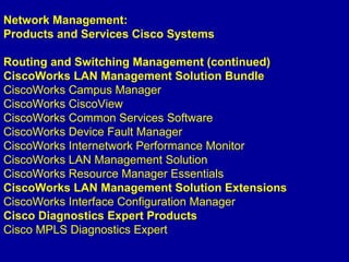 Network Management:
Products and Services Cisco Systems
Routing and Switching Management (continued)
CiscoWorks LAN Management Solution Bundle
CiscoWorks Campus Manager
CiscoWorks CiscoView
CiscoWorks Common Services Software
CiscoWorks Device Fault Manager
CiscoWorks Internetwork Performance Monitor
CiscoWorks LAN Management Solution
CiscoWorks Resource Manager Essentials
CiscoWorks LAN Management Solution Extensions
CiscoWorks Interface Configuration Manager
Cisco Diagnostics Expert Products
Cisco MPLS Diagnostics Expert
 