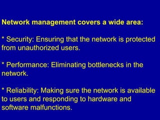 Network management covers a wide area:
* Security: Ensuring that the network is protected
from unauthorized users.
* Performance: Eliminating bottlenecks in the
network.
* Reliability: Making sure the network is available
to users and responding to hardware and
software malfunctions.
 