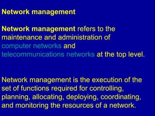 Network management
Network management refers to the
maintenance and administration of
computer networks and
telecommunications networks at the top level.
Network management is the execution of the
set of functions required for controlling,
planning, allocating, deploying, coordinating,
and monitoring the resources of a network.
 