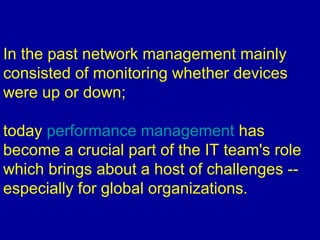 In the past network management mainly
consisted of monitoring whether devices
were up or down;
today performance management has
become a crucial part of the IT team's role
which brings about a host of challenges --
especially for global organizations.
 