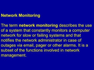Network Monitoring
The term network monitoring describes the use
of a system that constantly monitors a computer
network for slow or failing systems and that
notifies the network administrator in case of
outages via email, pager or other alarms. It is a
subset of the functions involved in network
management.
 