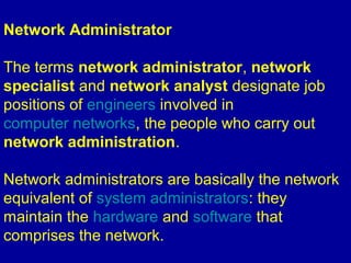 Network Administrator
The terms network administrator, network
specialist and network analyst designate job
positions of engineers involved in
computer networks, the people who carry out
network administration.
Network administrators are basically the network
equivalent of system administrators: they
maintain the hardware and software that
comprises the network.
 