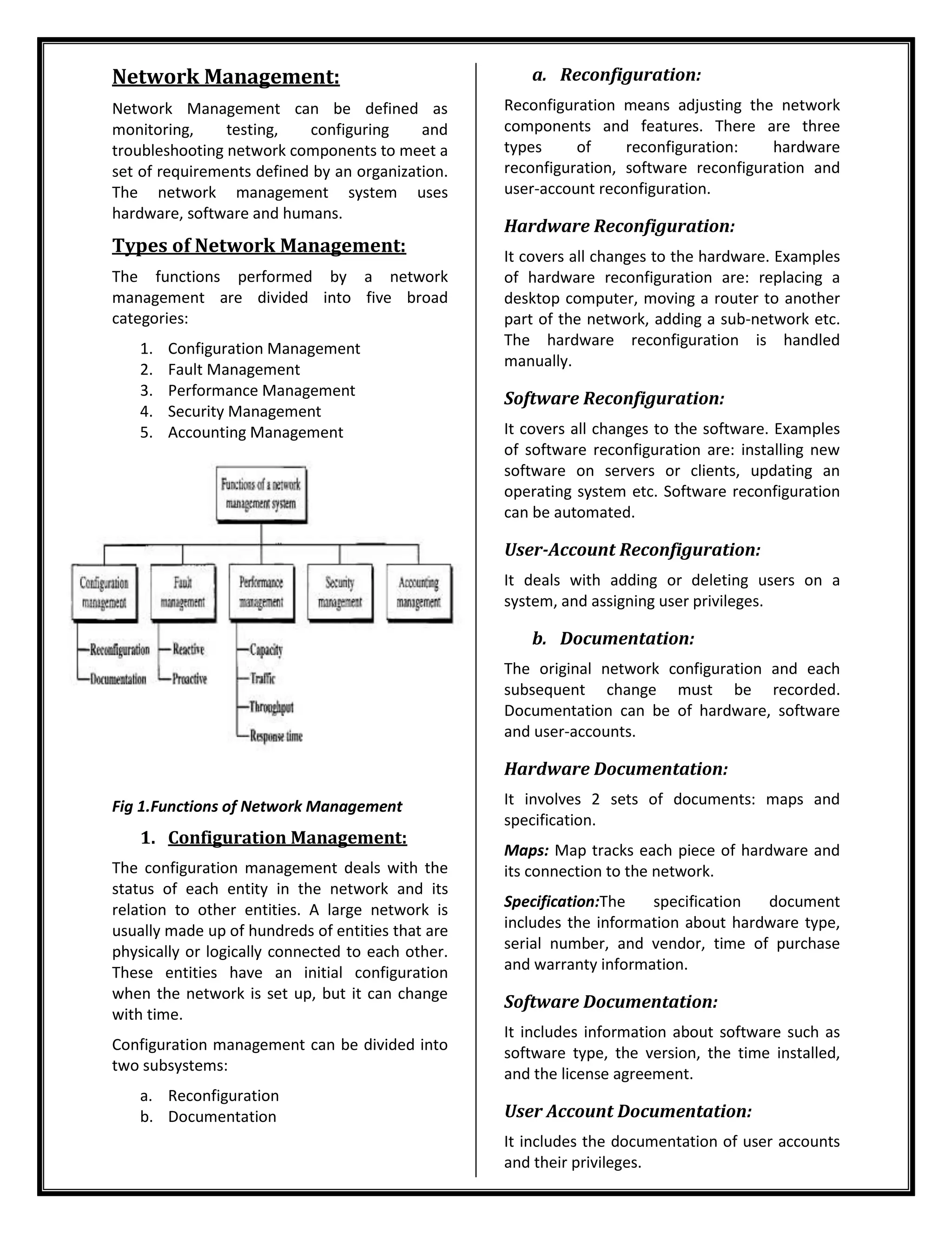 Network Management:
Network Management can be defined as
monitoring, testing, configuring and
troubleshooting network components to meet a
set of requirements defined by an organization.
The network management system uses
hardware, software and humans.
Types of Network Management:
The functions performed by a network
management are divided into five broad
categories:
1. Configuration Management
2. Fault Management
3. Performance Management
4. Security Management
5. Accounting Management
Fig 1.Functions of Network Management
1. Configuration Management:
The configuration management deals with the
status of each entity in the network and its
relation to other entities. A large network is
usually made up of hundreds of entities that are
physically or logically connected to each other.
These entities have an initial configuration
when the network is set up, but it can change
with time.
Configuration management can be divided into
two subsystems:
a. Reconfiguration
b. Documentation
a. Reconfiguration:
Reconfiguration means adjusting the network
components and features. There are three
types of reconfiguration: hardware
reconfiguration, software reconfiguration and
user-account reconfiguration.
Hardware Reconfiguration:
It covers all changes to the hardware. Examples
of hardware reconfiguration are: replacing a
desktop computer, moving a router to another
part of the network, adding a sub-network etc.
The hardware reconfiguration is handled
manually.
Software Reconfiguration:
It covers all changes to the software. Examples
of software reconfiguration are: installing new
software on servers or clients, updating an
operating system etc. Software reconfiguration
can be automated.
User-Account Reconfiguration:
It deals with adding or deleting users on a
system, and assigning user privileges.
b. Documentation:
The original network configuration and each
subsequent change must be recorded.
Documentation can be of hardware, software
and user-accounts.
Hardware Documentation:
It involves 2 sets of documents: maps and
specification.
Maps: Map tracks each piece of hardware and
its connection to the network.
Specification:The specification document
includes the information about hardware type,
serial number, and vendor, time of purchase
and warranty information.
Software Documentation:
It includes information about software such as
software type, the version, the time installed,
and the license agreement.
User Account Documentation:
It includes the documentation of user accounts
and their privileges.
 