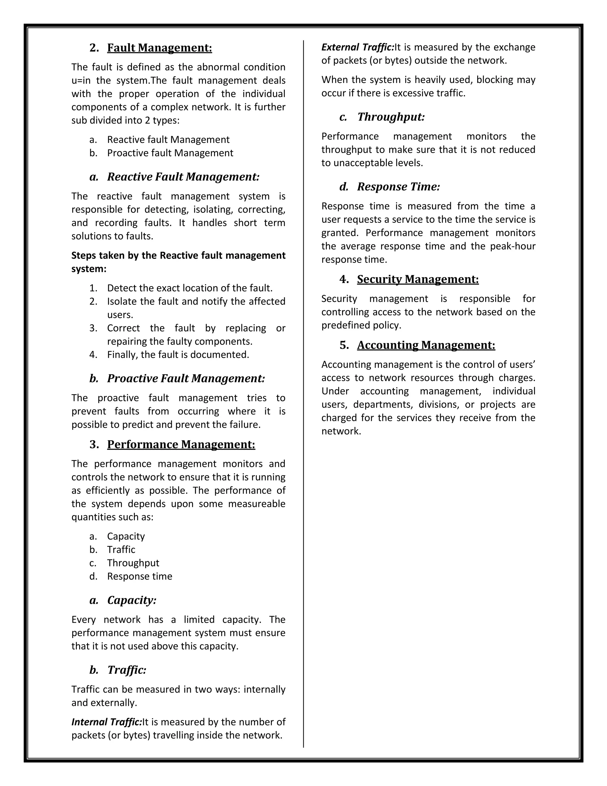 2. Fault Management:
The fault is defined as the abnormal condition
u=in the system.The fault management deals
with the proper operation of the individual
components of a complex network. It is further
sub divided into 2 types:
a. Reactive fault Management
b. Proactive fault Management
a. Reactive Fault Management:
The reactive fault management system is
responsible for detecting, isolating, correcting,
and recording faults. It handles short term
solutions to faults.
Steps taken by the Reactive fault management
system:
1. Detect the exact location of the fault.
2. Isolate the fault and notify the affected
users.
3. Correct the fault by replacing or
repairing the faulty components.
4. Finally, the fault is documented.
b. Proactive Fault Management:
The proactive fault management tries to
prevent faults from occurring where it is
possible to predict and prevent the failure.
3. Performance Management:
The performance management monitors and
controls the network to ensure that it is running
as efficiently as possible. The performance of
the system depends upon some measureable
quantities such as:
a. Capacity
b. Traffic
c. Throughput
d. Response time
a. Capacity:
Every network has a limited capacity. The
performance management system must ensure
that it is not used above this capacity.
b. Traffic:
Traffic can be measured in two ways: internally
and externally.
Internal Traffic:It is measured by the number of
packets (or bytes) travelling inside the network.
External Traffic:It is measured by the exchange
of packets (or bytes) outside the network.
When the system is heavily used, blocking may
occur if there is excessive traffic.
c. Throughput:
Performance management monitors the
throughput to make sure that it is not reduced
to unacceptable levels.
d. Response Time:
Response time is measured from the time a
user requests a service to the time the service is
granted. Performance management monitors
the average response time and the peak-hour
response time.
4. Security Management:
Security management is responsible for
controlling access to the network based on the
predefined policy.
5. Accounting Management:
Accounting management is the control of users’
access to network resources through charges.
Under accounting management, individual
users, departments, divisions, or projects are
charged for the services they receive from the
network.
 
