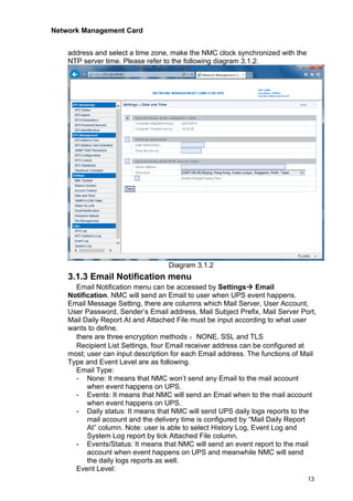 Network Management Card
13
address and select a time zone, make the NMC clock synchronized with the
NTP server time. Please refer to the following diagram 3.1.2.
Diagram 3.1.2
3.1.3 Email Notification menu
Email Notification menu can be accessed by Settings→ Email
Notification. NMC will send an Email to user when UPS event happens.
Email Message Setting, there are columns which Mail Server, User Account,
User Password, Sender’s Email address, Mail Subject Prefix, Mail Server Port,
Mail Daily Report At and Attached File must be input according to what user
wants to define.
there are three encryption methods ：NONE, SSL and TLS
Recipient List Settings, four Email receiver address can be configured at
most; user can input description for each Email address. The functions of Mail
Type and Event Level are as following.
Email Type:
- None: It means that NMC won’t send any Email to the mail account
when event happens on UPS.
- Events: It means that NMC will send an Email when to the mail account
when event happens on UPS.
- Daily status: It means that NMC will send UPS daily logs reports to the
mail account and the delivery time is configured by “Mail Daily Report
At” column. Note: user is able to select History Log, Event Log and
System Log report by tick Attached File column.
- Events/Status: It means that NMC will send an event report to the mail
account when event happens on UPS and meanwhile NMC will send
the daily logs reports as well.
Event Level:
 
