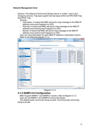 Network Management Card
15
demand. The default of Community Strings column is “public”, and it can’t
change by anyone. Trap type support two trap types which are RFC1628 Trap
and EPPC Trap.
Severity:
- Information: It means that NMC will send a trap message to the NMS IP
address once event happens on UPS.
- Warning: It means that NMC will send a trap message to the NMS IP
address once warning event happens on UPS.
- Severe: It means that NMC will send a trap message to the NMS IP
address once severe event happens on UPS.
User can input description for each NMS IP address in description column.
Refer to the following diagram 3.1.4.
Diagram 3.1.4
3.1.5 SNMPv1/2 Configuration
NMC Support SNMPv1 and SNMPv2 monitor, refer to Diagram 3.1.5.
User can set SNMPv1 and SNMPv2 community strings.
The default public community string is public. And the private community
string is private.
 