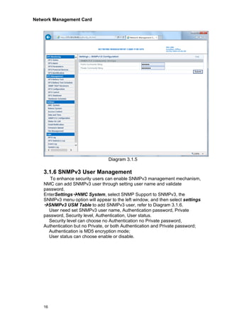 Network Management Card
16
Diagram 3.1.5
3.1.6 SNMPv3 User Management
To enhance security users can enable SNMPv3 management mechanism,
NMC can add SNMPv3 user through setting user name and validate
password.
EnterSettings→NMC System, select SNMP Support to SNMPv3, the
SNMPv3 menu option will appear to the left window, and then select settings
→SNMPv3 USM Table to add SNMPv3 user, refer to Diagram 3.1.6.
User need set SNMPv3 user name, Authentication password, Private
password, Security level, Authentication, User status.
Security level can choose no Authentication no Private password,
Authentication but no Private, or both Authentication and Private password;
Authentication is MD5 encryption mode;
User status can choose enable or disable.
 