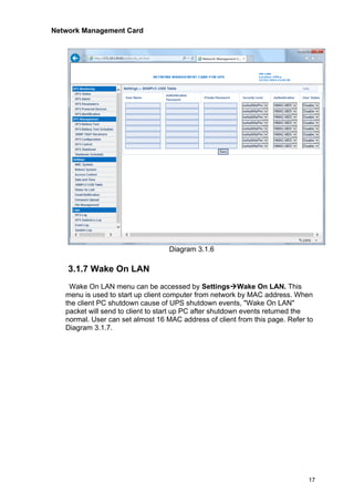 Network Management Card
17
Diagram 3.1.6
3.1.7 Wake On LAN
Wake On LAN menu can be accessed by Settings→Wake On LAN. This
menu is used to start up client computer from network by MAC address. When
the client PC shutdown cause of UPS shutdown events, "Wake On LAN"
packet will send to client to start up PC after shutdown events returned the
normal. User can set almost 16 MAC address of client from this page. Refer to
Diagram 3.1.7.
 