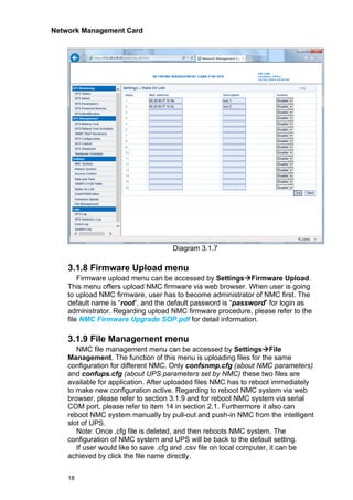 Network Management Card
18
Diagram 3.1.7
3.1.8 Firmware Upload menu
Firmware upload menu can be accessed by Settings→Firmware Upload.
This menu offers upload NMC firmware via web browser. When user is going
to upload NMC firmware, user has to become administrator of NMC first. The
default name is “root”, and the default password is “password” for login as
administrator. Regarding upload NMC firmware procedure, please refer to the
file NMC Firmware Upgrade SOP.pdf for detail information.
3.1.9 File Management menu
NMC file management menu can be accessed by Settings→File
Management. The function of this menu is uploading files for the same
configuration for different NMC. Only confsnmp.cfg (about NMC parameters)
and confups.cfg (about UPS parameters set by NMC) these two files are
available for application. After uploaded files NMC has to reboot immediately
to make new configuration active. Regarding to reboot NMC system via web
browser, please refer to section 3.1.9 and for reboot NMC system via serial
COM port, please refer to item 14 in section 2.1. Furthermore it also can
reboot NMC system manually by pull-out and push-in NMC from the intelligent
slot of UPS.
Note: Once .cfg file is deleted, and then reboots NMC system. The
configuration of NMC system and UPS will be back to the default setting.
If user would like to save .cfg and .csv file on local computer, it can be
achieved by click the file name directly.
 