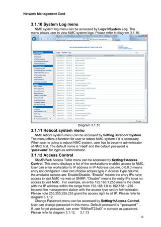 Network Management Card
19
3.1.10 System Log menu
NMC system log menu can be accessed by Logs→System Log. The
menu allows user to view NMC system logs. Please refer to diagram 3.1.10.
Diagram 3.1.10
3.1.11 Reboot system menu
NMC reboot system menu can be accessed by Setting→Reboot System.
The menu offers a function for user to reboot NMC system if it is necessary.
When user is going to reboot NMC system, user has to become administrator
of NMC first. The default name is “root” and the default password is
“password” for login as administrator.
3.1.12 Access Control
SNMP/Web Access Table menu can be accessed by Setting→Access
Control. This menu displays a list of the workstations enabled access to NMC.
User can enter workstation's IP address in IP Address column. 0.0.0.0 means
entry not configured. User can choose access type in Access Type column,
the available options are: Enable/Disable. "Enable" means the entry IPs have
access to visit NMC via web or SNMP, "Disable" means the entry IPs have no
access to visit NMC. For example, an entry 192.168.1.255 means the client
with the IP address within the range from 192.168.1.0 to 192.168.1.255
become the management station with the access type set by Administrator.
Please note 255.255.255.255 grant the access right to all IP. Please refer to
diagram 3.1.12.
Change Password menu can be accessed by Setting→Access Control.
User can change password in this menu. Default password is“password”。
If user forget password, can enter “B56hefT23st0” in console as password.
Please refer to diagram 3.1.12, 3.1.13
 