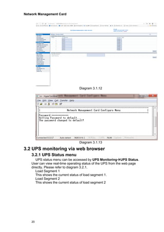 Network Management Card
20
Diagram 3.1.12
Diagram 3.1.13
3.2 UPS monitoring via web browser
3.2.1 UPS Status menu
UPS status menu can be accessed by UPS Monitoring→UPS Status.
User can view real-time operating status of the UPS from the web page
directly. Please refer to diagram 3.2.1.
Load Segment 1
This shows the current status of load segment 1.
Load Segment 2
This shows the current status of load segment 2
 