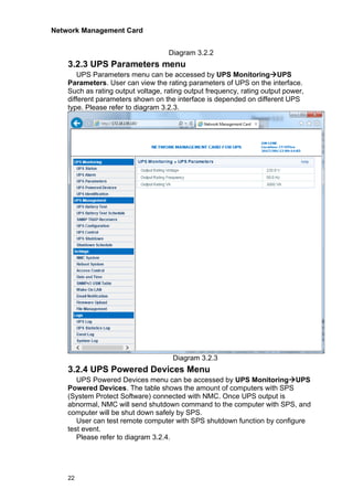 Network Management Card
22
Diagram 3.2.2
3.2.3 UPS Parameters menu
UPS Parameters menu can be accessed by UPS Monitoring→UPS
Parameters. User can view the rating parameters of UPS on the interface.
Such as rating output voltage, rating output frequency, rating output power,
different parameters shown on the interface is depended on different UPS
type. Please refer to diagram 3.2.3.
Diagram 3.2.3
3.2.4 UPS Powered Devices Menu
UPS Powered Devices menu can be accessed by UPS Monitoring→UPS
Powered Devices. The table shows the amount of computers with SPS
(System Protect Software) connected with NMC. Once UPS output is
abnormal, NMC will send shutdown command to the computer with SPS, and
computer will be shut down safely by SPS.
User can test remote computer with SPS shutdown function by configure
test event.
Please refer to diagram 3.2.4.
 