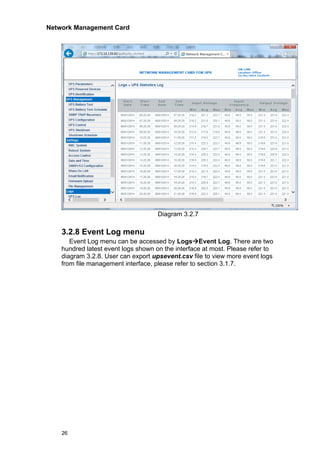 Network Management Card
26
Diagram 3.2.7
3.2.8 Event Log menu
Event Log menu can be accessed by Logs→Event Log. There are two
hundred latest event logs shown on the interface at most. Please refer to
diagram 3.2.8. User can export upsevent.csv file to view more event logs
from file management interface, please refer to section 3.1.7.
 