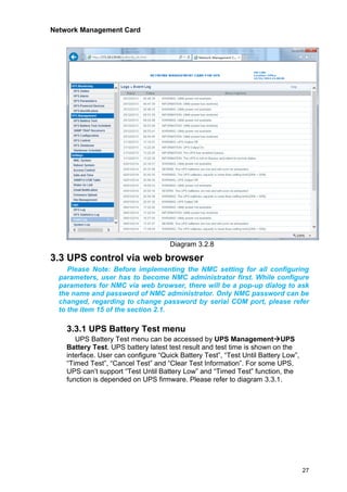 Network Management Card
27
Diagram 3.2.8
3.3 UPS control via web browser
Please Note: Before implementing the NMC setting for all configuring
parameters, user has to become NMC administrator first. While configure
parameters for NMC via web browser, there will be a pop-up dialog to ask
the name and password of NMC administrator. Only NMC password can be
changed, regarding to change password by serial COM port, please refer
to the item 15 of the section 2.1.
3.3.1 UPS Battery Test menu
UPS Battery Test menu can be accessed by UPS Management→UPS
Battery Test. UPS battery latest test result and test time is shown on the
interface. User can configure “Quick Battery Test”, “Test Until Battery Low”,
“Timed Test”, “Cancel Test” and “Clear Test Information”. For some UPS,
UPS can’t support “Test Until Battery Low” and “Timed Test” function, the
function is depended on UPS firmware. Please refer to diagram 3.3.1.
 