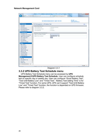 Network Management Card
28
Diagram 3.3.1
3.3.2 UPS Battery Test Schedule menu
UPS Battery Test Schedule menu can be accessed by UPS
Management→UPS Battery Test Schedule. User can configure schedule
test on specific day or weekly day. User can configure “Quick Battery Test”,
“Test Until Battery Low” and “Timed Test”. “Battery Test setting Time” is for
“Timed Test” function. For some UPS, UPS can’t support “Test Until Battery
Low” and “Timed Test” function, the function is depended on UPS firmware.
Please refer to diagram 3.3.2.
 