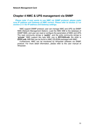Network Management Card
33
Chapter 4 NMC & UPS management via SNMP
Please note: if user wants to use NMC via SNMP protocol, please make
sure IP address and Gateway of NMC correct. Please refer to section 2.1 or
section 3.1.1 for IP address and Gateway settings.
NMC support SNMP protocol, user can manage NMC and UPS via SNMP
NMS (Network Management Station). Load the NMC MIB to the database of
SNMP NMS, and user can read or configure the parameters of NMC and UPS.
The read community strings is “public”, and the write community strings is
“private.” NMC support two type MIB: one is RFC1628.mib, the other is
EPPC.mib. MIB files can be found in NMC CD-ROM packaged with NMC.
Furthermore, NMC can be monitored by Winpower software via SNMP
protocol. For more detail information, please refer to the user manual of
Winpower.
 