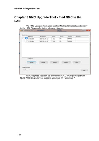 Network Management Card
34
Chapter 5 NMC Upgrade Tool - Find NMC in the
LAN
Via NMC Upgrade Tool, user can find NMC automatically and quickly
in the LAN. Please refer to the following diagram.
NMC Upgrade Tool can be found in NMC CD-ROM packaged with
NMC, NMC Upgrade Tool supports Windows XP / Windows 7.
 