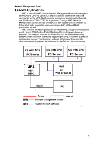 Network Management Card
5
1.4 NMC Applications
NMC is kind of SNMP (Simple Network Management Protocol) manager to
communicate UPS via Ethernet, it provides access information and send
commands for the UPS. NMC supports two communicating protocols which
are SNMP and HTTP/HTTPS for application. Through NMS (Network
Management Station) or web browser user can access UPS information via
Ethernet directly, meanwhile user can manage both UPS and NMC
parameters as well.
NMC provides shutdown protection for different OS, an application program
which named SPS (System Protect Software) for multi-server shutdown
purpose. The program provides shutdown function for different operating
systems when shutdown events are appearing on UPS. Shutdown events are
configurable by user. The shutdown software will proceed the automatic
shutdown orderly to prevent the abnormal shut-off of the clients or servers.
 