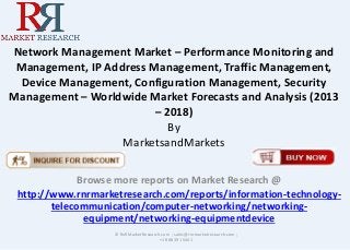 Network Management Market – Performance Monitoring and
Management, IP Address Management, Traffic Management,
Device Management, Configuration Management, Security
Management – Worldwide Market Forecasts and Analysis (2013
– 2018)
By
MarketsandMarkets
Browse more reports on Market Research @
http://www.rnrmarketresearch.com/reports/information-technology-
telecommunication/computer-networking/networking-
equipment/networking-equipmentdevice
© RnRMarketResearch.com ; sales@rnrmarketresearch.com ;
+1 888 391 5441
 