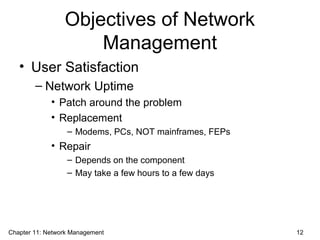 Objectives of Network
Management
• User Satisfaction
– Network Uptime
• Patch around the problem
• Replacement
– Modems, PCs, NOT mainframes, FEPs
• Repair
– Depends on the component
– May take a few hours to a few days
Chapter 11: Network Management 12
 