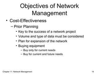 Objectives of Network
Management
• Cost-Effectiveness
– Prior Planning
• Key to the success of a network project
• Volume and type of data must be considered
• Plan for expansion of the network
• Buying equipment
– Buy only for current needs
– Buy for current and future needs
Chapter 11: Network Management 14
 