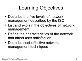 Learning Objectives
• Describe the five levels of network
management described by the ISO
• List and explain the objectives of network
management
• Define the characteristics of the network
that affect user satisfaction
• Describe cost-effective network
management techniques
Chapter 11: Network Management 2
 