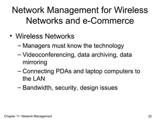 Network Management for Wireless
Networks and e-Commerce
• Wireless Networks
– Managers must know the technology
– Videoconferencing, data archiving, data
mirroring
– Connecting PDAs and laptop computers to
the LAN
– Bandwidth, security, design issues
Chapter 11: Network Management 20
 