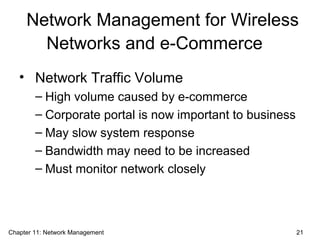 Network Management for Wireless
Networks and e-Commerce
• Network Traffic Volume
– High volume caused by e-commerce
– Corporate portal is now important to business
– May slow system response
– Bandwidth may need to be increased
– Must monitor network closely
Chapter 11: Network Management 21
 