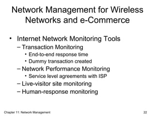 Network Management for Wireless
Networks and e-Commerce
• Internet Network Monitoring Tools
– Transaction Monitoring
• End-to-end response time
• Dummy transaction created
– Network Performance Monitoring
• Service level agreements with ISP
– Live-visitor site monitoring
– Human-response monitoring
Chapter 11: Network Management 22
 
