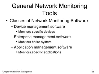 General Network Monitoring
Tools
• Classes of Network Monitoring Software
– Device management software
• Monitors specific devices
– Enterprise management software
• Monitors entire system
– Application management software
• Monitors specific applications
Chapter 11: Network Management 23
 