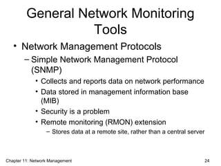 General Network Monitoring
Tools
• Network Management Protocols
– Simple Network Management Protocol
(SNMP)
• Collects and reports data on network performance
• Data stored in management information base
(MIB)
• Security is a problem
• Remote monitoring (RMON) extension
– Stores data at a remote site, rather than a central server
Chapter 11: Network Management 24
 
