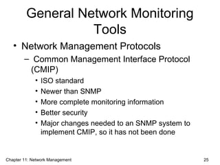 General Network Monitoring
Tools
• Network Management Protocols
– Common Management Interface Protocol
(CMIP)
• ISO standard
• Newer than SNMP
• More complete monitoring information
• Better security
• Major changes needed to an SNMP system to
implement CMIP, so it has not been done
Chapter 11: Network Management 25
 