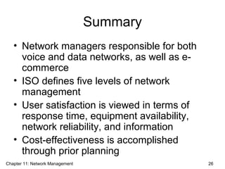 Summary
• Network managers responsible for both
voice and data networks, as well as e-
commerce
• ISO defines five levels of network
management
• User satisfaction is viewed in terms of
response time, equipment availability,
network reliability, and information
• Cost-effectiveness is accomplished
through prior planning
Chapter 11: Network Management 26
 