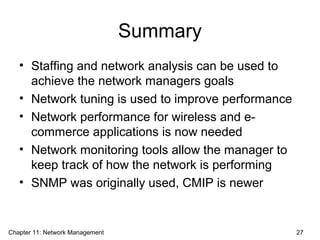 Summary
• Staffing and network analysis can be used to
achieve the network managers goals
• Network tuning is used to improve performance
• Network performance for wireless and e-
commerce applications is now needed
• Network monitoring tools allow the manager to
keep track of how the network is performing
• SNMP was originally used, CMIP is newer
Chapter 11: Network Management 27
 