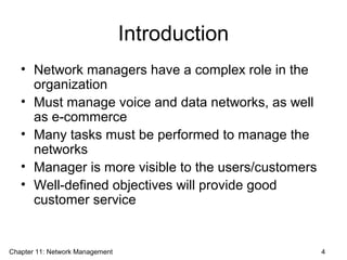 Introduction
• Network managers have a complex role in the
organization
• Must manage voice and data networks, as well
as e-commerce
• Many tasks must be performed to manage the
networks
• Manager is more visible to the users/customers
• Well-defined objectives will provide good
customer service
Chapter 11: Network Management 4
 