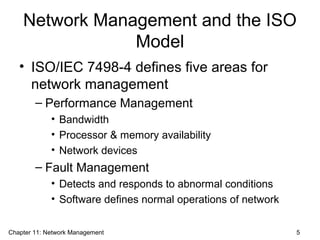 Network Management and the ISO
Model
• ISO/IEC 7498-4 defines five areas for
network management
– Performance Management
• Bandwidth
• Processor & memory availability
• Network devices
– Fault Management
• Detects and responds to abnormal conditions
• Software defines normal operations of network
Chapter 11: Network Management 5
 